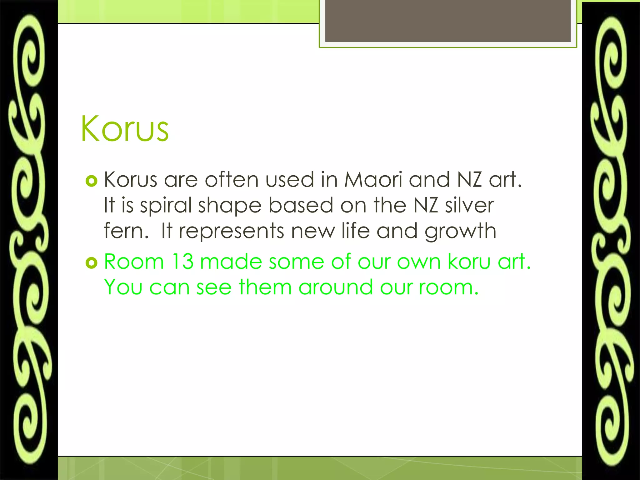 Korus
 Korus   are often used in Maori and NZ art.
  It is spiral shape based on the NZ silver
  fern. It represents new life and growth
 Room 13 made some of our own koru art.
  You can see them around our room.
 