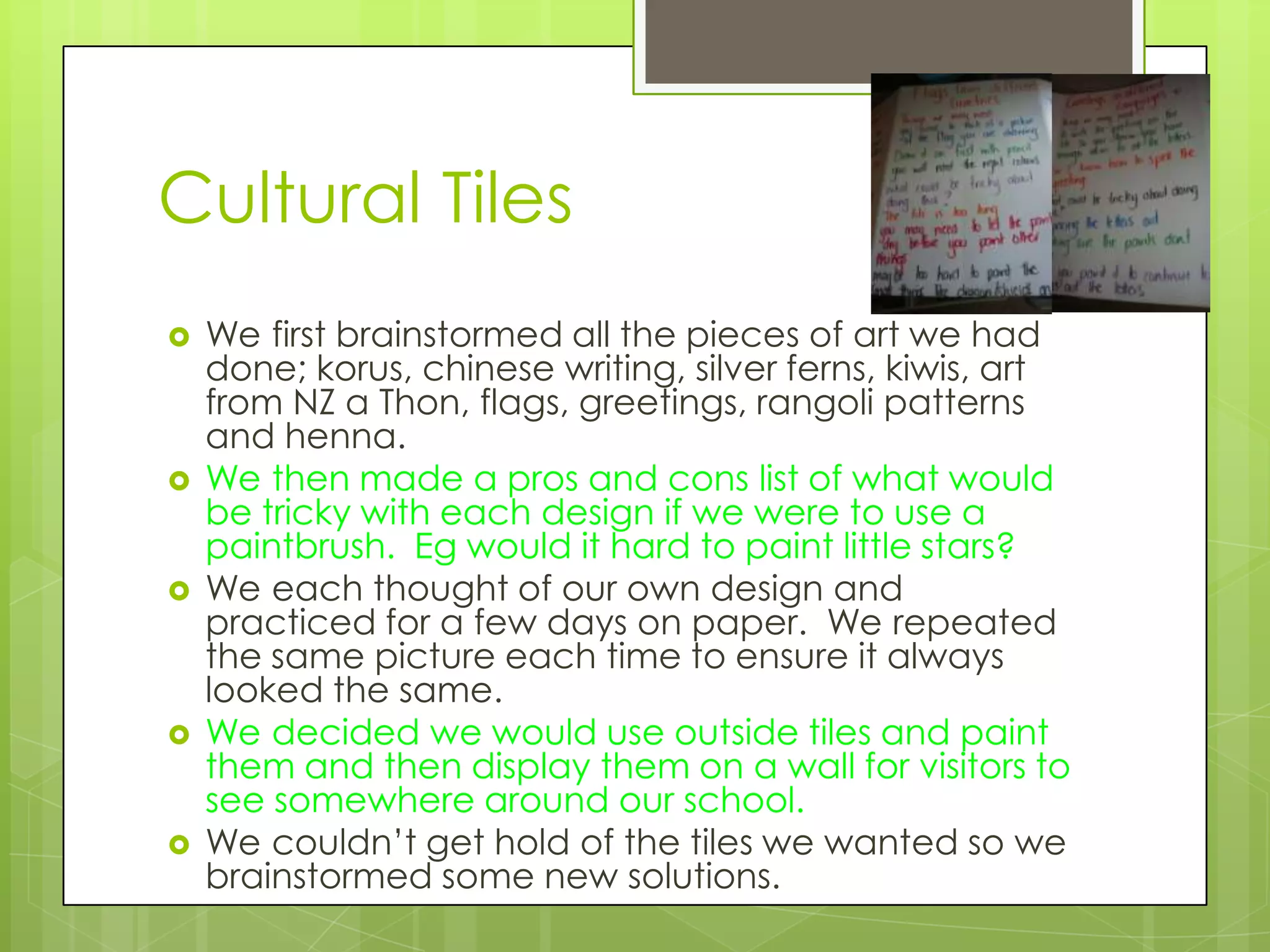 Cultural Tiles
   We first brainstormed all the pieces of art we had
    done; korus, chinese writing, silver ferns, kiwis, art
    from NZ a Thon, flags, greetings, rangoli patterns
    and henna.
   We then made a pros and cons list of what would
    be tricky with each design if we were to use a
    paintbrush. Eg would it hard to paint little stars?
   We each thought of our own design and
    practiced for a few days on paper. We repeated
    the same picture each time to ensure it always
    looked the same.
   We decided we would use outside tiles and paint
    them and then display them on a wall for visitors to
    see somewhere around our school.
   We couldn’t get hold of the tiles we wanted so we
    brainstormed some new solutions.
 