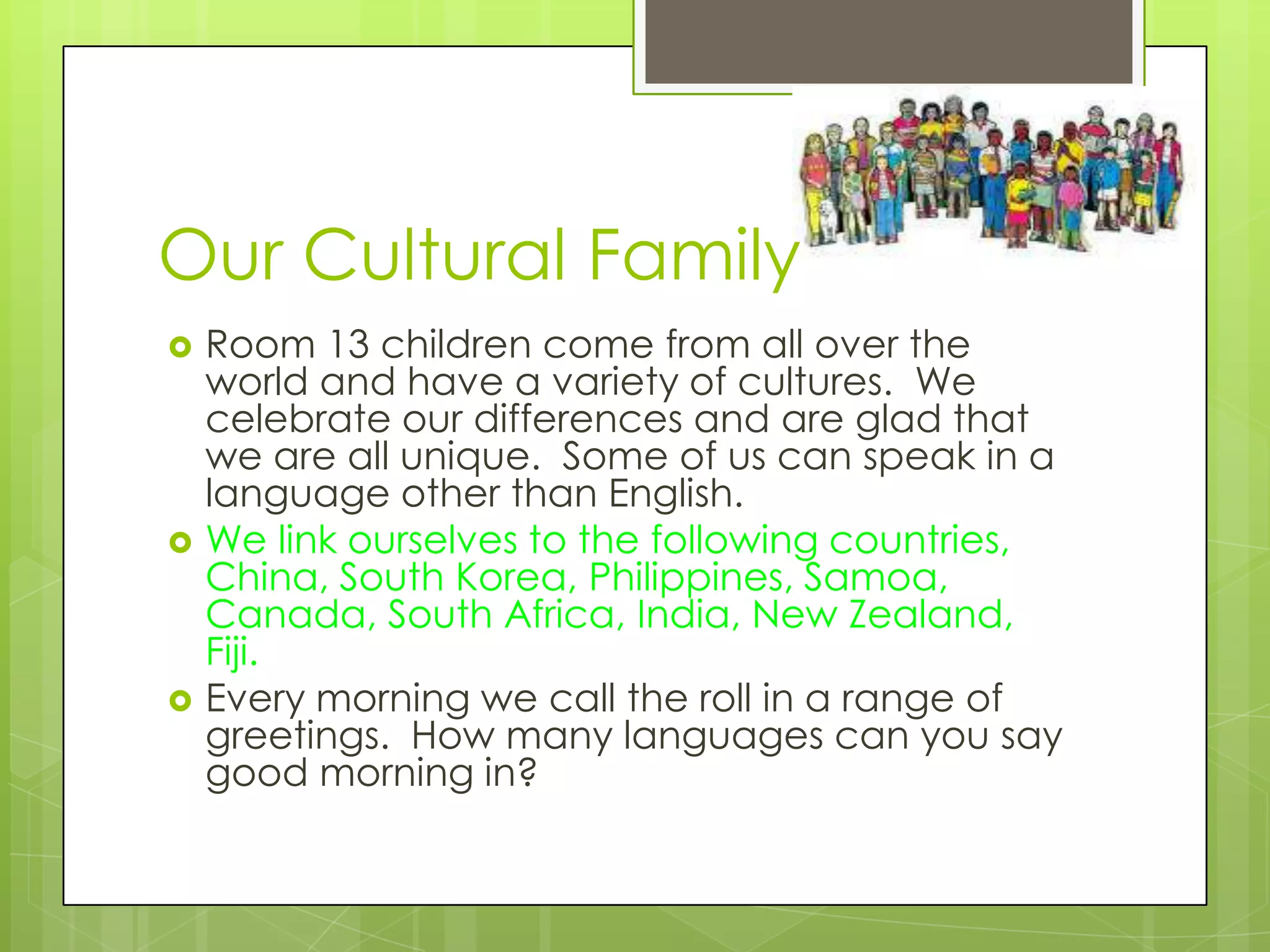 Our Cultural Family
   Room 13 children come from all over the
    world and have a variety of cultures. We
    celebrate our differences and are glad that
    we are all unique. Some of us can speak in a
    language other than English.
   We link ourselves to the following countries,
    China, South Korea, Philippines, Samoa,
    Canada, South Africa, India, New Zealand,
    Fiji.
   Every morning we call the roll in a range of
    greetings. How many languages can you say
    good morning in?
 