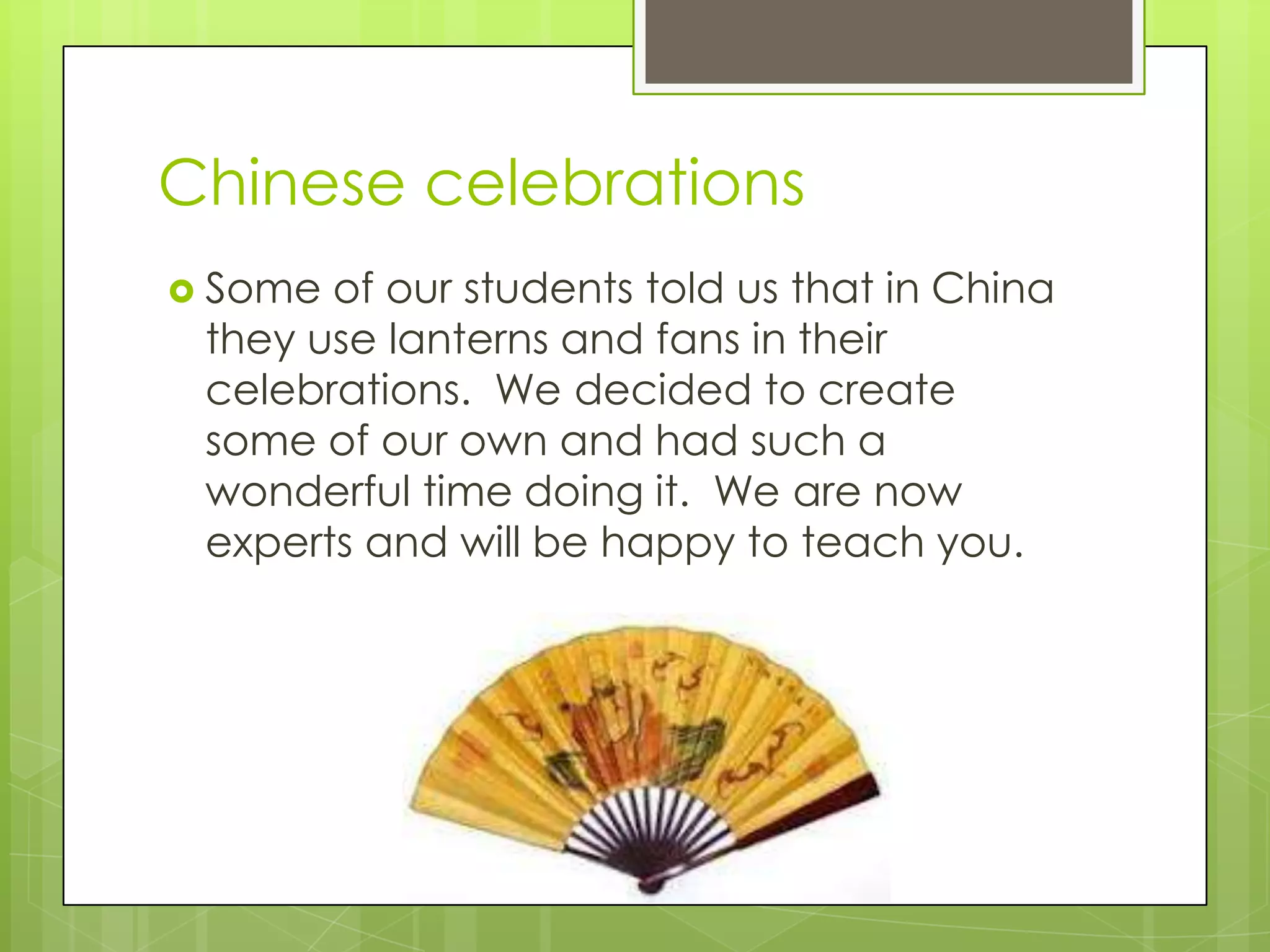 Chinese celebrations
 Some of our students told us that in China
 they use lanterns and fans in their
 celebrations. We decided to create
 some of our own and had such a
 wonderful time doing it. We are now
 experts and will be happy to teach you.
 