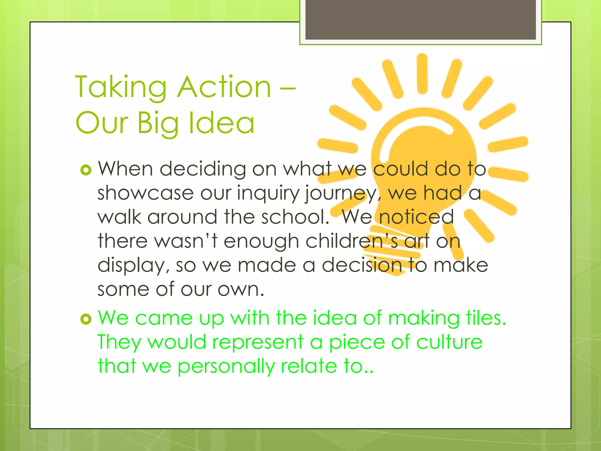 Taking Action –
Our Big Idea
 When  deciding on what we could do to
  showcase our inquiry journey, we had a
  walk around the school. We noticed
  there wasn’t enough children’s art on
  display, so we made a decision to make
  some of our own.
 We came up with the idea of making tiles.
  They would represent a piece of culture
  that we personally relate to..
 