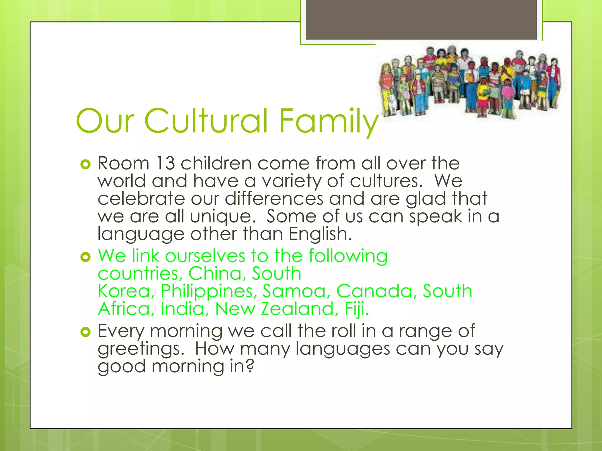 Our Cultural Family
   Room 13 children come from all over the
    world and have a variety of cultures. We
    celebrate our differences and are glad that
    we are all unique. Some of us can speak in a
    language other than English.
   We link ourselves to the following
    countries, China, South
    Korea, Philippines, Samoa, Canada, South
    Africa, India, New Zealand, Fiji.
   Every morning we call the roll in a range of
    greetings. How many languages can you say
    good morning in?
 