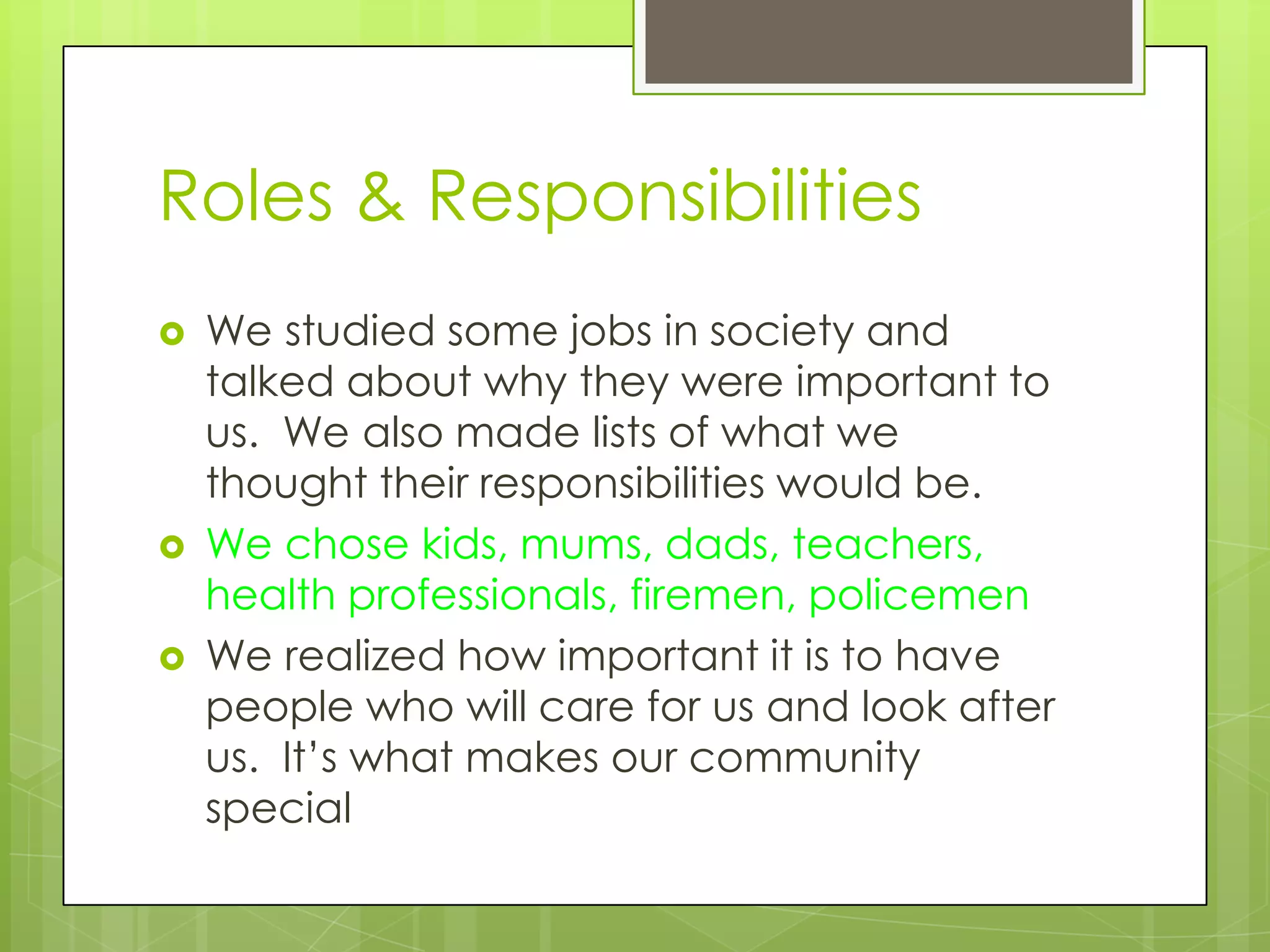Roles & Responsibilities
   We studied some jobs in society and
    talked about why they were important to
    us. We also made lists of what we
    thought their responsibilities would be.
   We chose kids, mums, dads, teachers,
    health professionals, firemen, policemen
   We realized how important it is to have
    people who will care for us and look after
    us. It’s what makes our community
    special
 