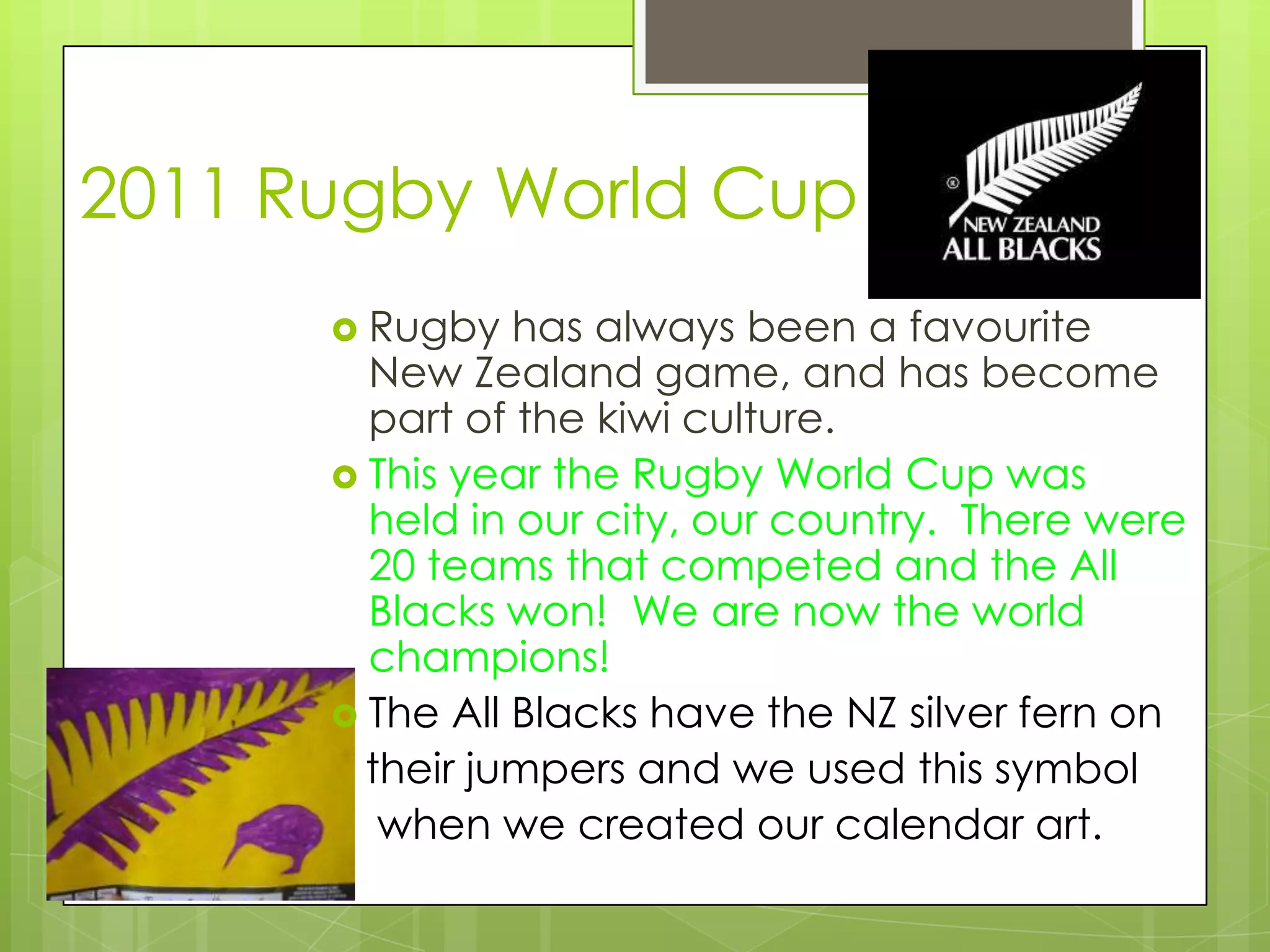 2011 Rugby World Cup
       Rugby   has always been a favourite
        New Zealand game, and has become
        part of the kiwi culture.
       This year the Rugby World Cup was
        held in our city, our country. There were
        20 teams that competed and the All
        Blacks won! We are now the world
        champions!
       The All Blacks have the NZ silver fern on
        their jumpers and we used this symbol
         when we created our calendar art.
 