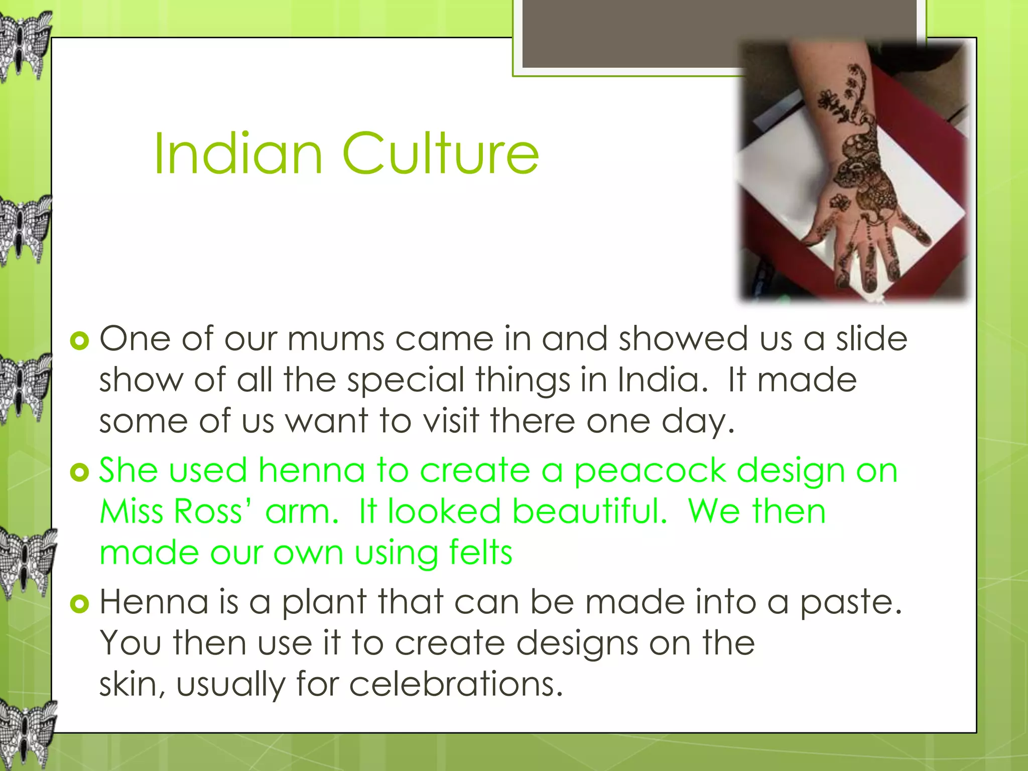 Indian Culture


 One   of our mums came in and showed us a slide
  show of all the special things in India. It made
  some of us want to visit there one day.
 She used henna to create a peacock design on
  Miss Ross’ arm. It looked beautiful. We then
  made our own using felts
 Henna is a plant that can be made into a paste.
  You then use it to create designs on the
  skin, usually for celebrations.
 