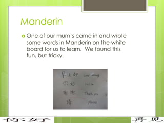 Manderin
 One of our mum’s came in and wrote
 some words in Manderin on the white
 board for us to learn. We found this
 fun, but tricky.
 