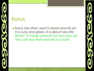 Korus
 Korus  are often used in Maori and NZ art.
 It is curly and green. It is about new life
 Room 13 made some of our own koru art.
 You can see them around our room.
 