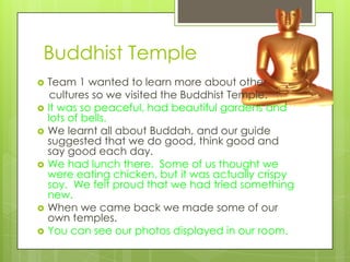 Buddhist Temple
   Team 1 wanted to learn more about other
     cultures so we visited the Buddhist Temple.
   It was so peaceful, had beautiful gardens and
    lots of bells.
   We learnt all about Buddah, and our guide
    suggested that we do good, think good and
    say good each day.
   We had lunch there. Some of us thought we
    were eating chicken, but it was actually crispy
    soy. We felt proud that we had tried something
    new.
   When we came back we made some of our
    own temples.
   You can see our photos displayed in our room.
 