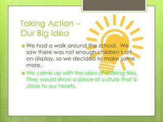 Taking Action –
Our Big Idea
 We  had a walk around the school. We
  saw there was not enough children’s art
  on display, so we decided to make some
  more.
 We came up with the idea of making tiles.
  They would show a piece of culture that is
  close to our hearts.
 