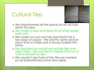 Cultural Tiles
   We brainstormed all the pieces of art we had
    done this year.
   We made a easy and tricky list of what would
    work well.
   We made our own picture and tried it for a
    few days on paper. We did the same picture
    each time to make sure it always looked the
    same.
   We decided we would use outside tiles and
    paint them. We wanted to display them on a
    wall for people to see.
   We couldn’t get hold of the tiles we wanted
    so we brainstormed some new ideas.
 