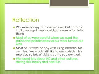Reflection
   We were happy with our pictures but if we did
    it all over again we would put more effort into
    them.
   Most of us were careful when we used the
    paint and paintbrushes so our work turned out
    well.
   Most of us were happy with using material for
    our tiles. We would still like to use outside tiles
    one day so lots of visitors get to see our work.
   We learnt lots about NZ and other cultures
    during this inquiry and had fun.
 