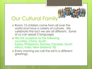 Our Cultural Family
   Room 13 children come from all over the
    world and have a variety of cultures. We
    celebrate the fact we are all different. Some
    of us can speak 2 languages
   We link ourselves to the following
    countries, China, South
    Korea, Philippines, Samoa, Canada, South
    Africa, India, New Zealand, Fiji.
   Every morning we call the roll in a different
    greetings.
 