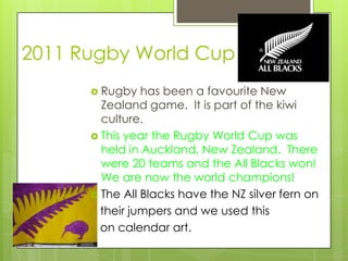 2011 Rugby World Cup
       Rugby   has been a favourite New
        Zealand game. It is part of the kiwi
        culture.
       This year the Rugby World Cup was
        held in Auckland, New Zealand. There
        were 20 teams and the All Blacks won!
        We are now the world champions!
       The All Blacks have the NZ silver fern on
        their jumpers and we used this
        on calendar art.
 