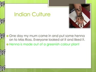 Indian Culture


 One  day my mum came in and put some henna
  on to Miss Ross. Everyone looked at it and liked it.
 Henna is made out of a greenish colour plant
 
