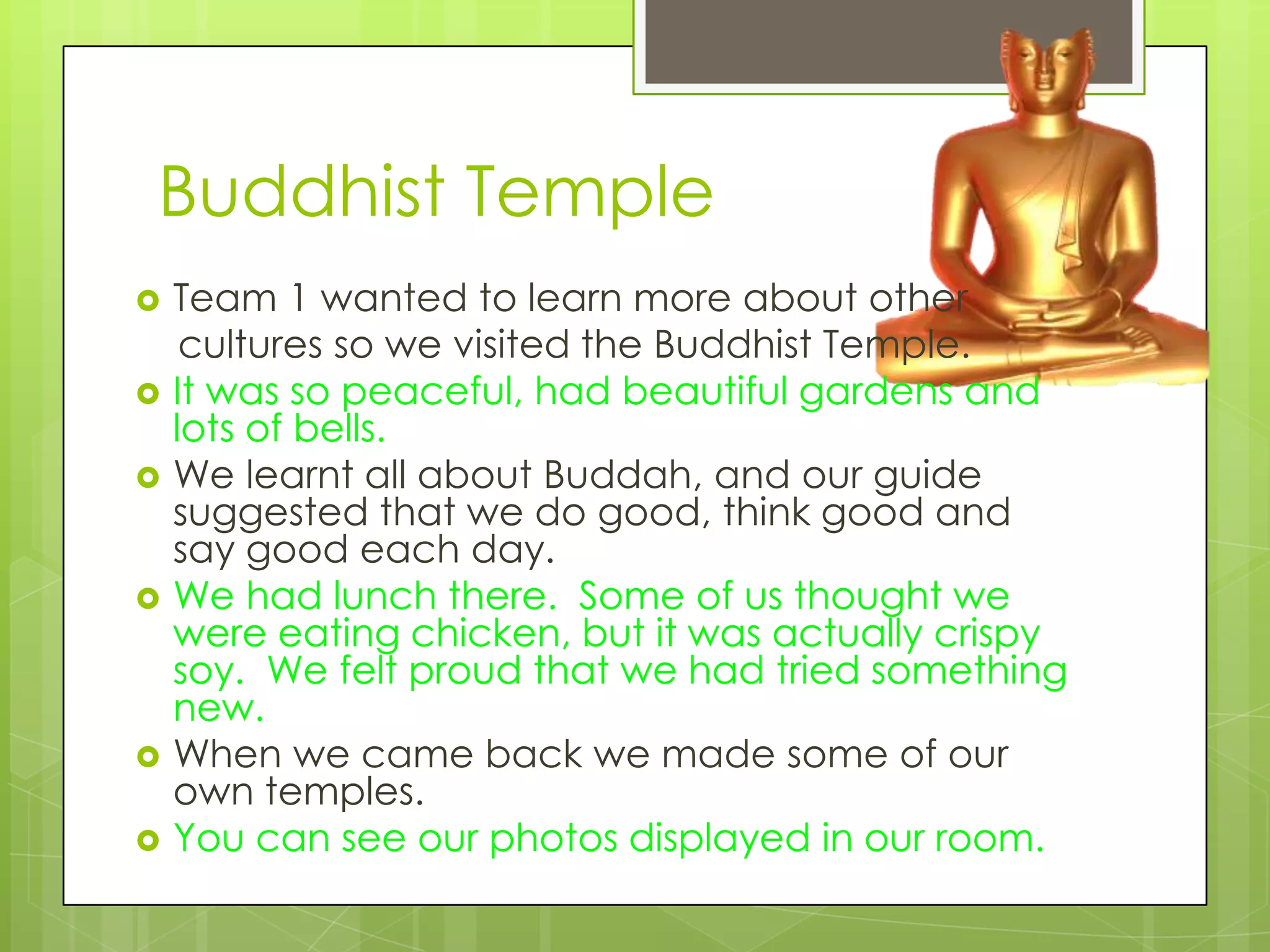 Buddhist Temple
   Team 1 wanted to learn more about other
     cultures so we visited the Buddhist Temple.
   It was so peaceful, had beautiful gardens and
    lots of bells.
   We learnt all about Buddah, and our guide
    suggested that we do good, think good and
    say good each day.
   We had lunch there. Some of us thought we
    were eating chicken, but it was actually crispy
    soy. We felt proud that we had tried something
    new.
   When we came back we made some of our
    own temples.
   You can see our photos displayed in our room.
 