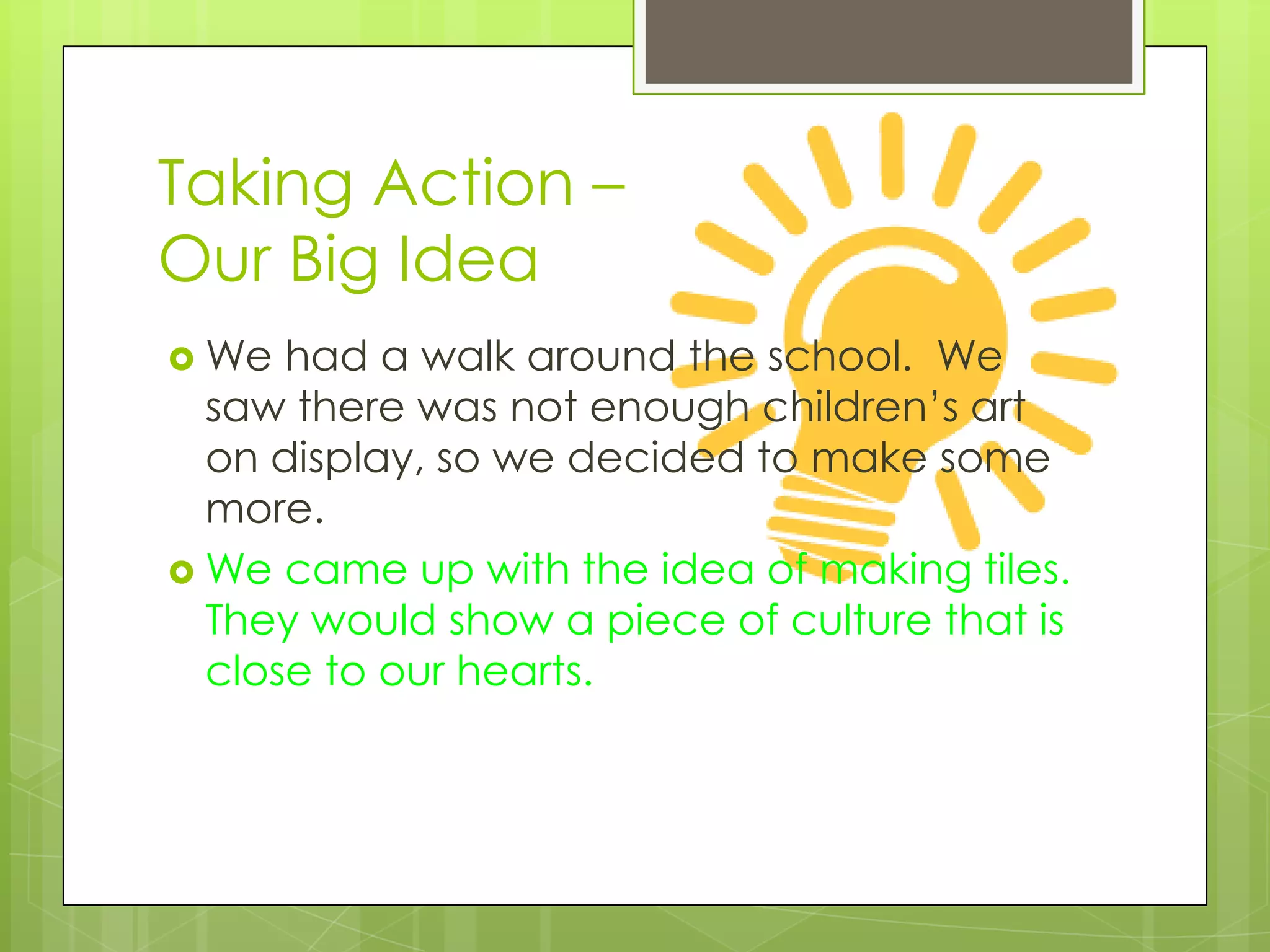 Taking Action –
Our Big Idea
 We  had a walk around the school. We
  saw there was not enough children’s art
  on display, so we decided to make some
  more.
 We came up with the idea of making tiles.
  They would show a piece of culture that is
  close to our hearts.
 