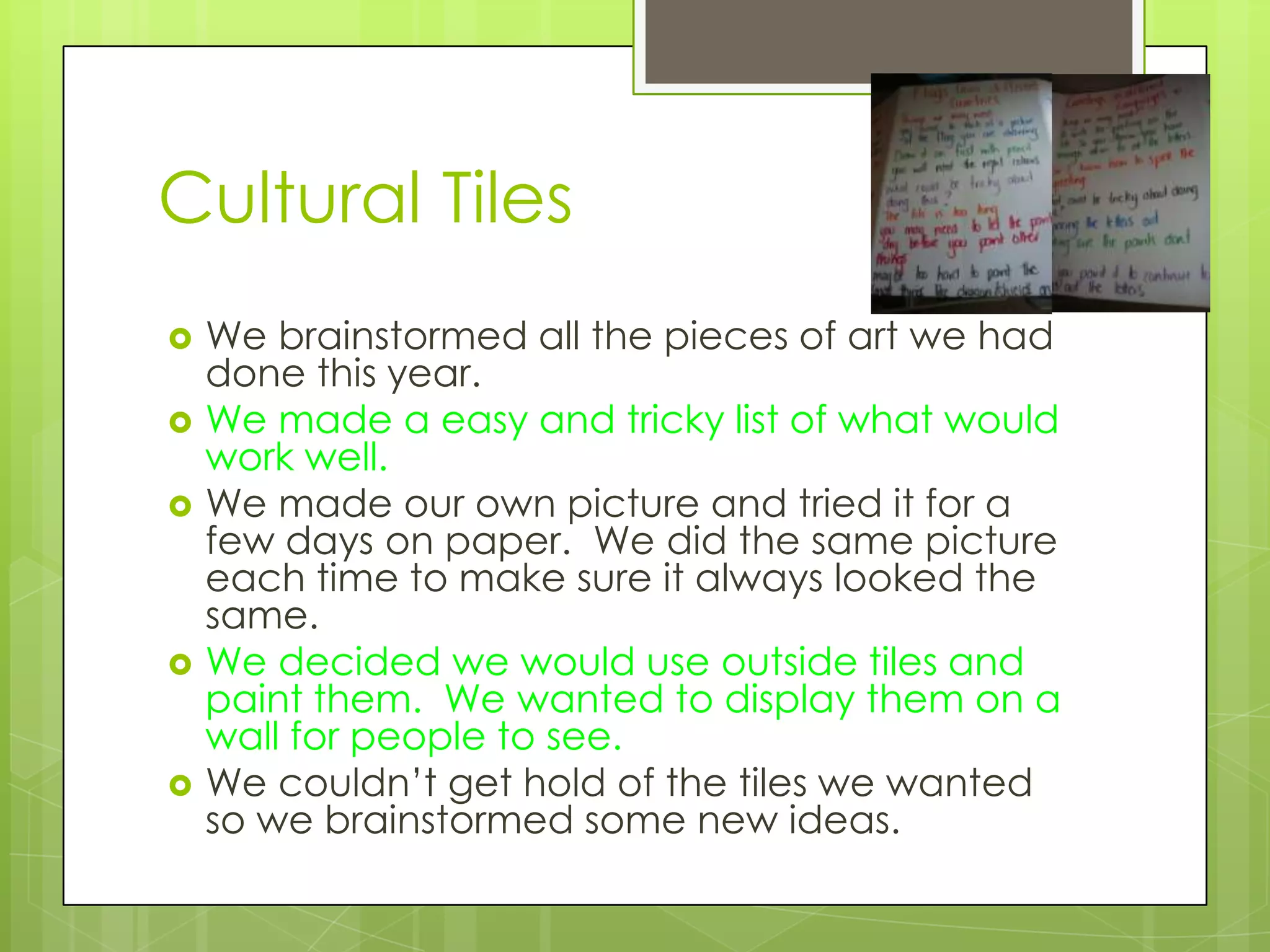 Cultural Tiles
   We brainstormed all the pieces of art we had
    done this year.
   We made a easy and tricky list of what would
    work well.
   We made our own picture and tried it for a
    few days on paper. We did the same picture
    each time to make sure it always looked the
    same.
   We decided we would use outside tiles and
    paint them. We wanted to display them on a
    wall for people to see.
   We couldn’t get hold of the tiles we wanted
    so we brainstormed some new ideas.
 
