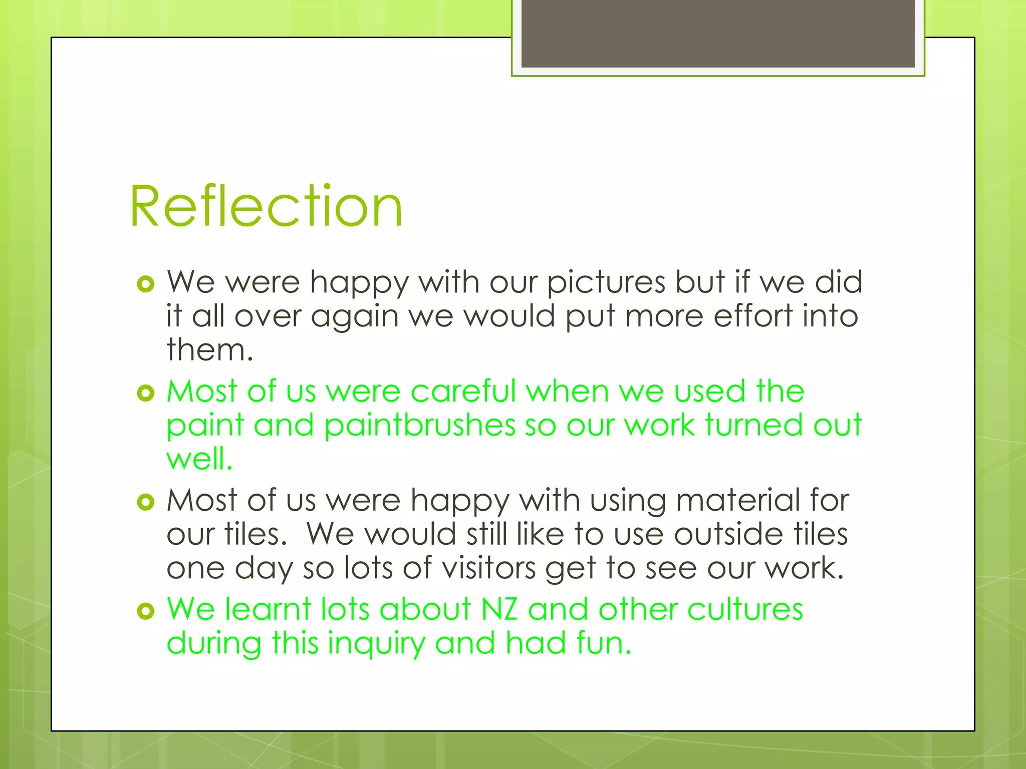 Reflection
   We were happy with our pictures but if we did
    it all over again we would put more effort into
    them.
   Most of us were careful when we used the
    paint and paintbrushes so our work turned out
    well.
   Most of us were happy with using material for
    our tiles. We would still like to use outside tiles
    one day so lots of visitors get to see our work.
   We learnt lots about NZ and other cultures
    during this inquiry and had fun.
 