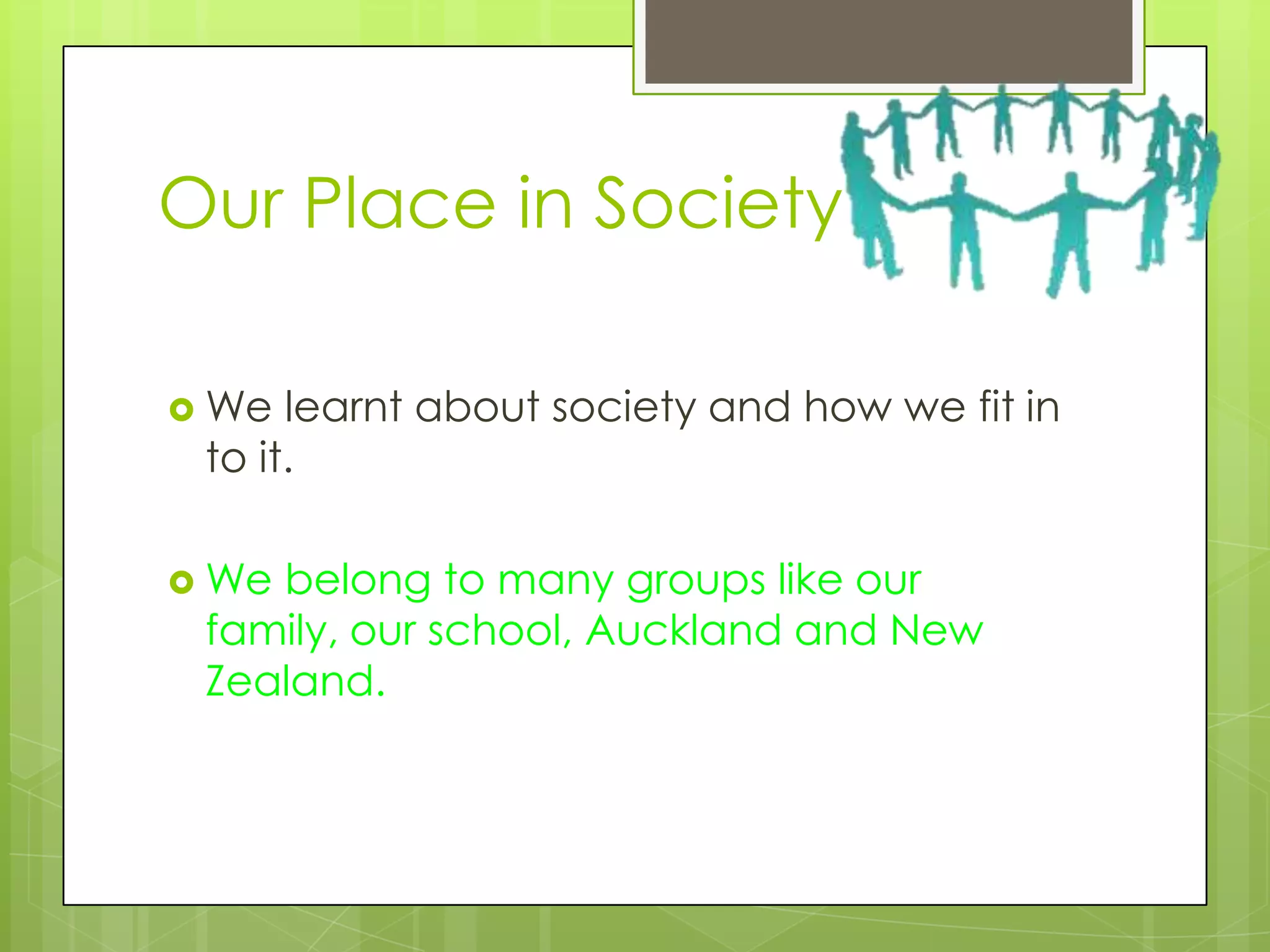 Our Place in Society

 We  learnt about society and how we fit in
 to it.

 Webelong to many groups like our
 family, our school, Auckland and New
 Zealand.
 