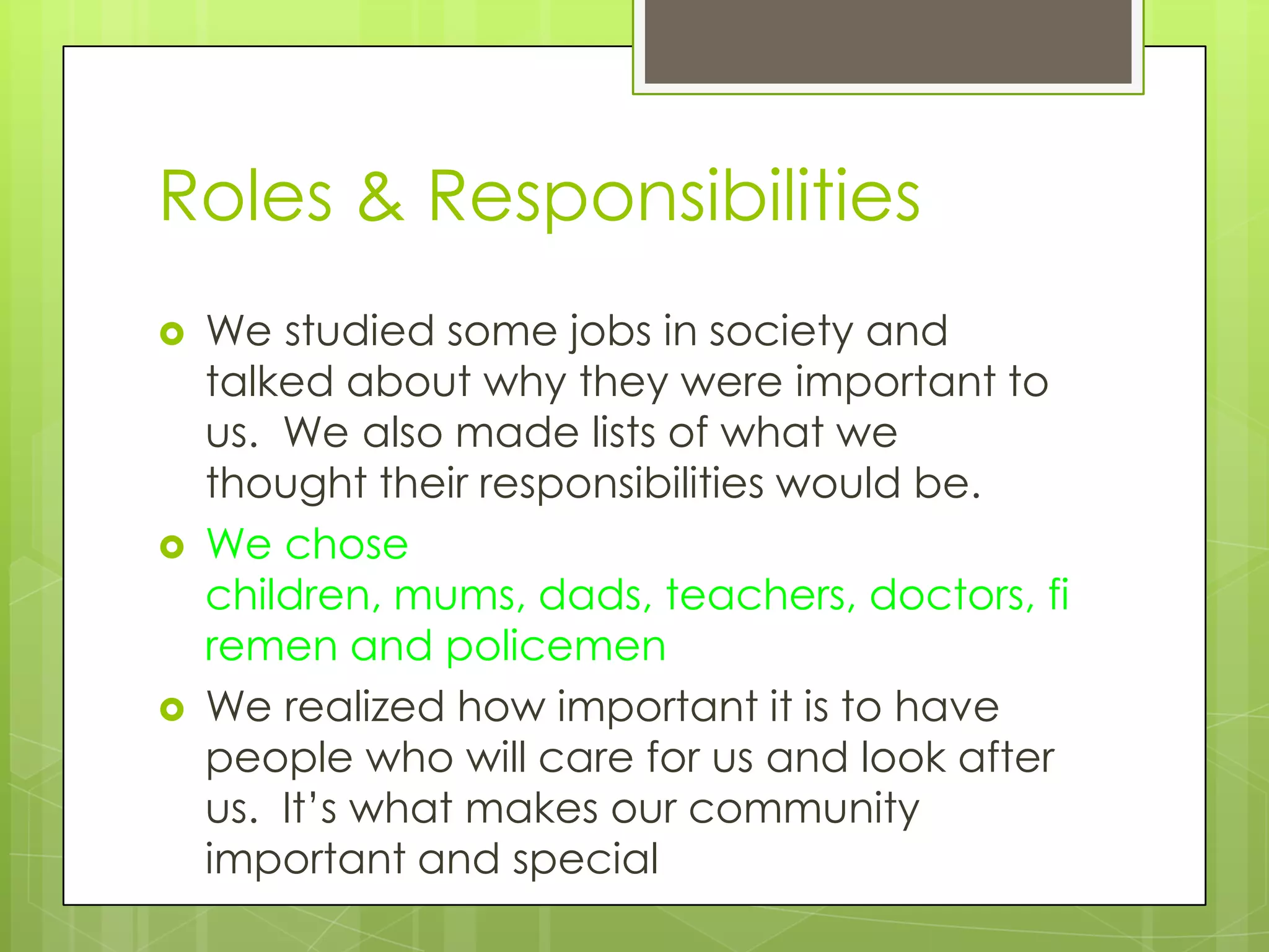 Roles & Responsibilities
   We studied some jobs in society and
    talked about why they were important to
    us. We also made lists of what we
    thought their responsibilities would be.
   We chose
    children, mums, dads, teachers, doctors, fi
    remen and policemen
   We realized how important it is to have
    people who will care for us and look after
    us. It’s what makes our community
    important and special
 