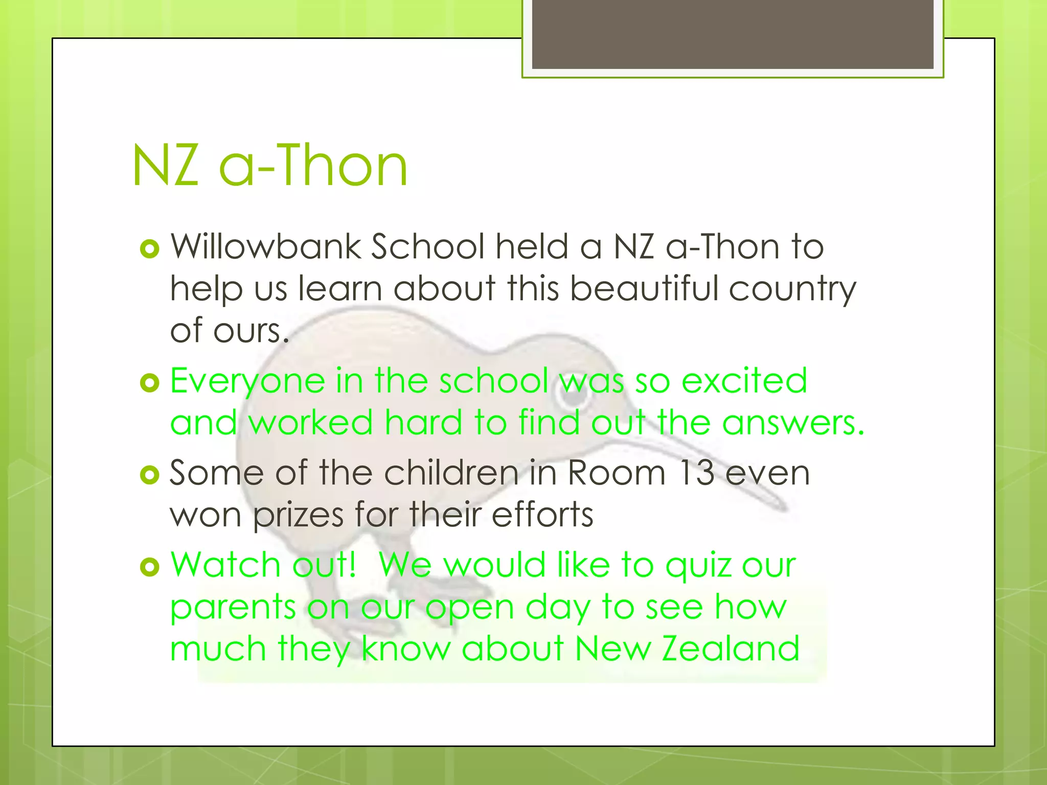 NZ a-Thon
 Willowbank  School held a NZ a-Thon to
  help us learn about this beautiful country
  of ours.
 Everyone in the school was so excited
  and worked hard to find out the answers.
 Some of the children in Room 13 even
  won prizes for their efforts
 Watch out! We would like to quiz our
  parents on our open day to see how
  much they know about New Zealand
 