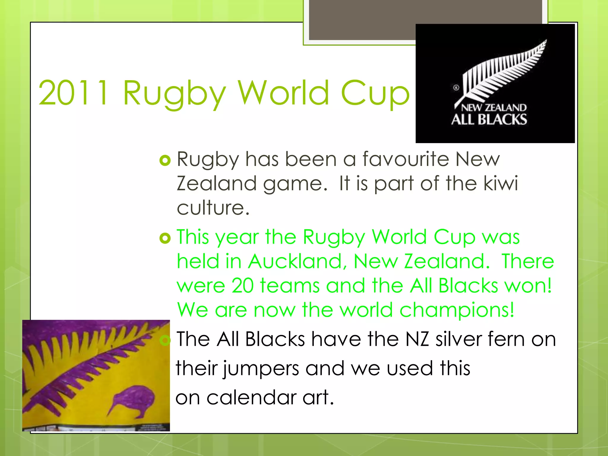 2011 Rugby World Cup
       Rugby   has been a favourite New
        Zealand game. It is part of the kiwi
        culture.
       This year the Rugby World Cup was
        held in Auckland, New Zealand. There
        were 20 teams and the All Blacks won!
        We are now the world champions!
       The All Blacks have the NZ silver fern on
        their jumpers and we used this
        on calendar art.
 