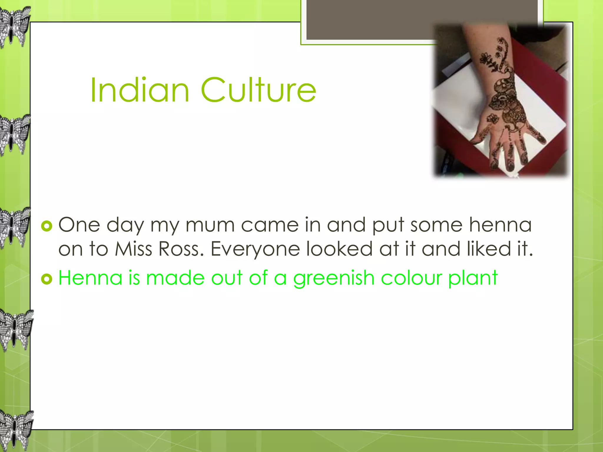 Indian Culture


 One  day my mum came in and put some henna
  on to Miss Ross. Everyone looked at it and liked it.
 Henna is made out of a greenish colour plant
 