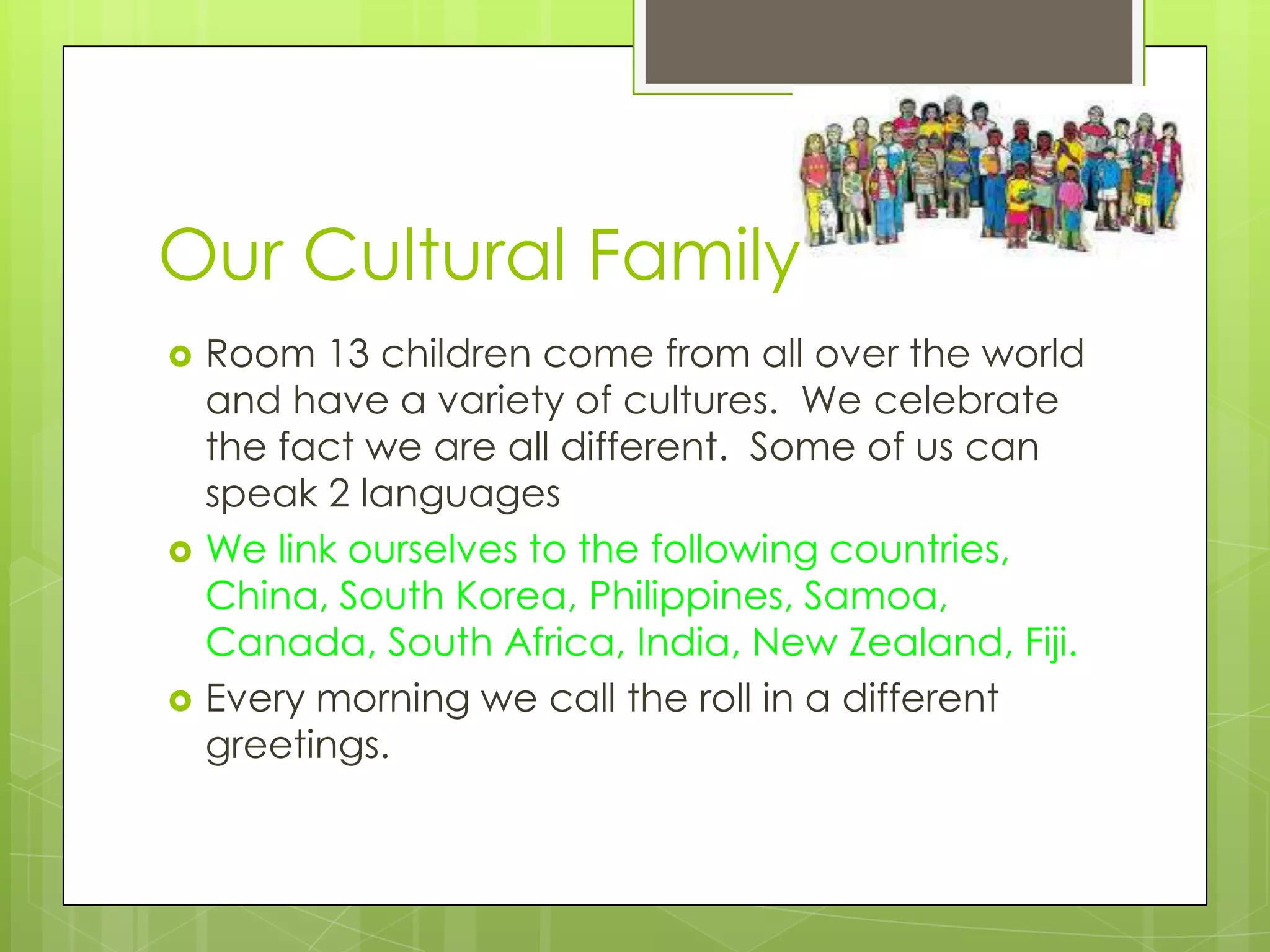 Our Cultural Family
   Room 13 children come from all over the world
    and have a variety of cultures. We celebrate
    the fact we are all different. Some of us can
    speak 2 languages
   We link ourselves to the following countries,
    China, South Korea, Philippines, Samoa,
    Canada, South Africa, India, New Zealand, Fiji.
   Every morning we call the roll in a different
    greetings.
 