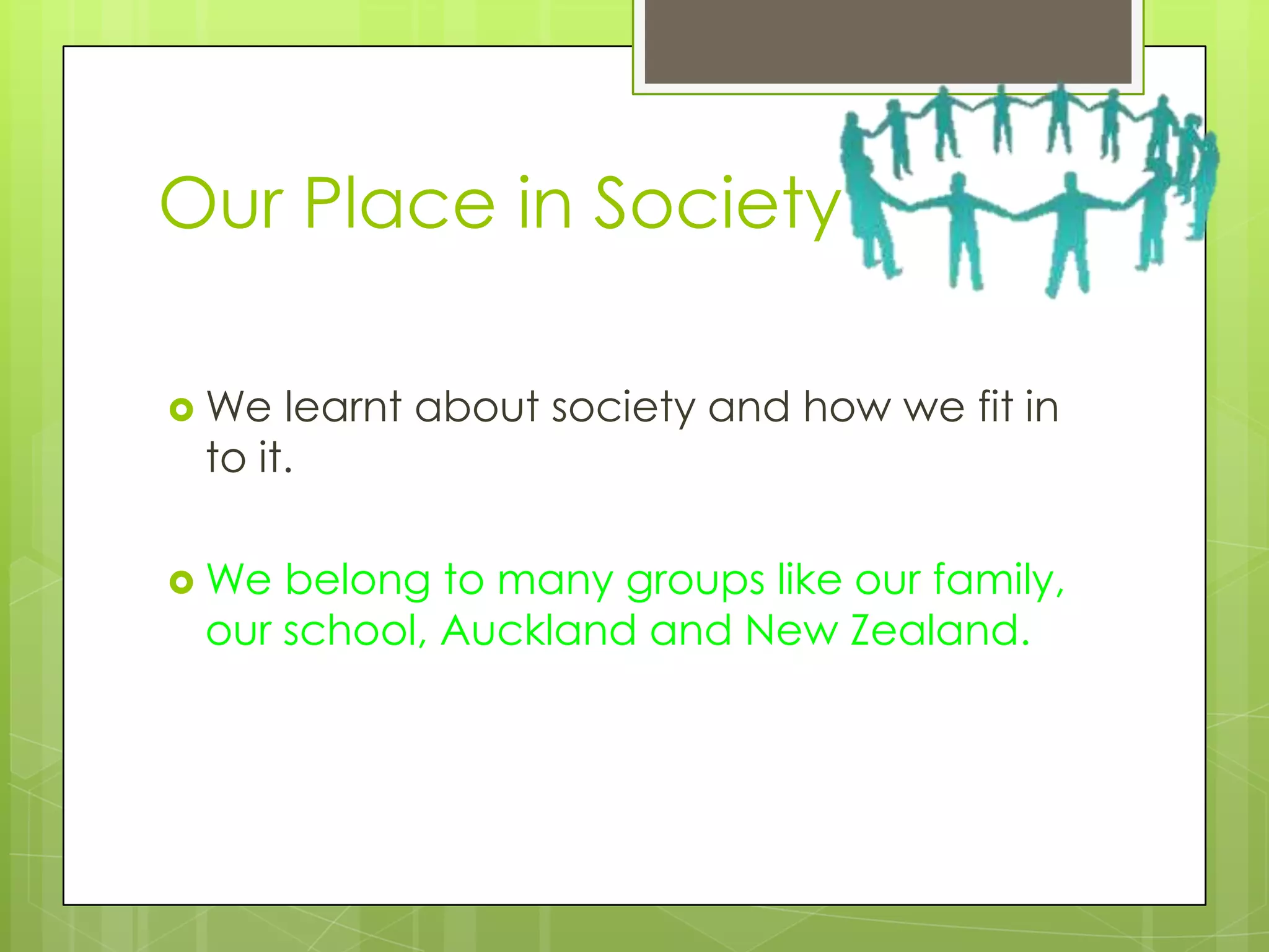 Our Place in Society

 We  learnt about society and how we fit in
 to it.

 We belong to many groups like our family,
 our school, Auckland and New Zealand.
 