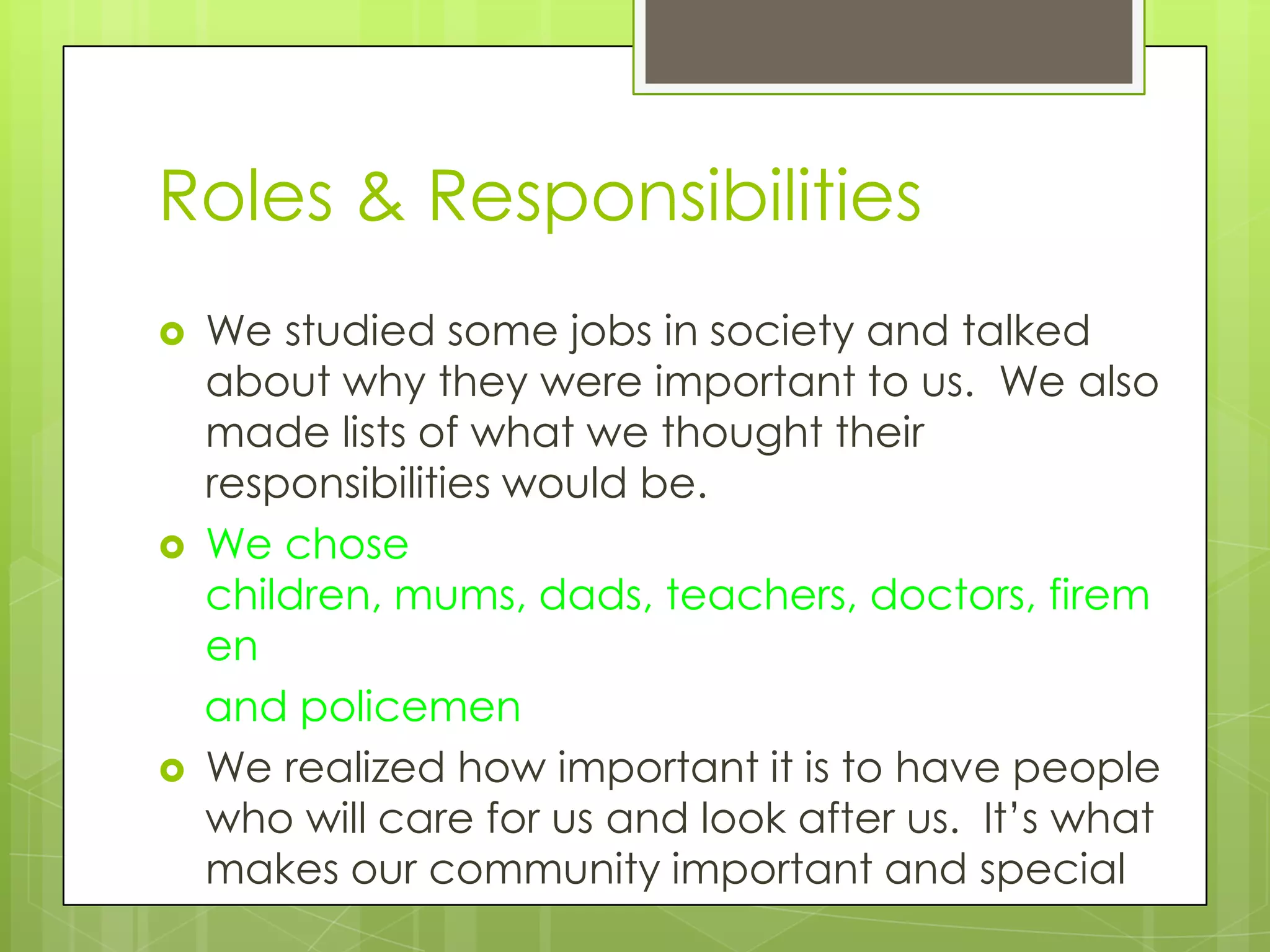 Roles & Responsibilities
   We studied some jobs in society and talked
    about why they were important to us. We also
    made lists of what we thought their
    responsibilities would be.
   We chose
    children, mums, dads, teachers, doctors, firem
    en
    and policemen
   We realized how important it is to have people
    who will care for us and look after us. It’s what
    makes our community important and special
 