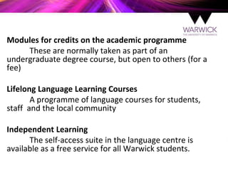 Modules for credits on the academic programme
These are normally taken as part of an
undergraduate degree course, but open to others (for a
fee)
Lifelong Language Learning Courses
A programme of language courses for students,
staff and the local community
Independent Learning
The self-access suite in the language centre is
available as a free service for all Warwick students.
 