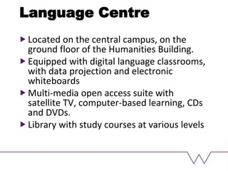 Language Centre
Located on the central campus, on the
ground floor of the Humanities Building.
Equipped with digital language classrooms,
with data projection and electronic
whiteboards
Multi-media open access suite with
satellite TV, computer-based learning, CDs
and DVDs.
Library with study courses at various levels
 