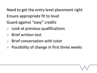 Need to get the entry level placement right
Ensure appropriate fit to level
Guard against “easy” credits
 Look at previous qualifications
 Brief written test
 Brief conversation with tutor
 Possibility of change in first three weeks
 