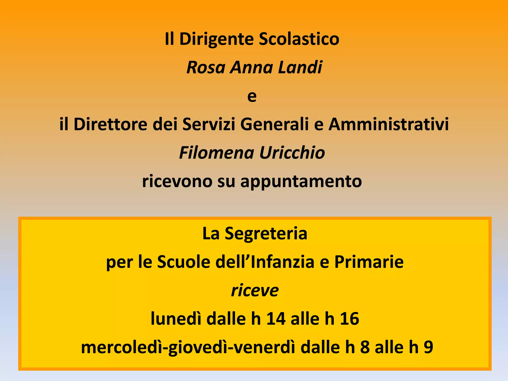 Il Dirigente Scolastico
Rosa Anna Landi
e
il Direttore dei Servizi Generali e Amministrativi
Filomena Uricchio
ricevono su appuntamento
La Segreteria
per le Scuole dell’Infanzia e Primarie
riceve
lunedì dalle h 14 alle h 16
mercoledì-giovedì-venerdì dalle h 8 alle h 9
 