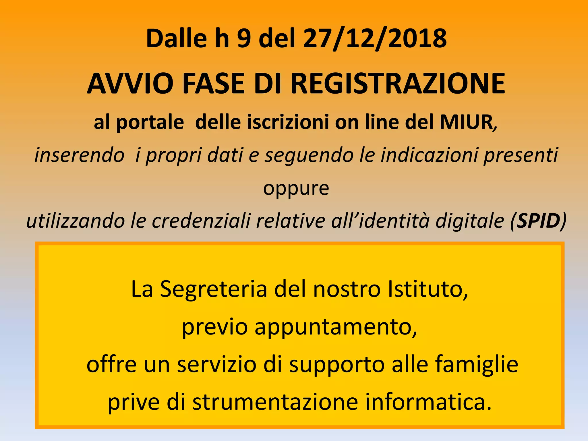 Dalle h 9 del 27/12/2018
AVVIO FASE DI REGISTRAZIONE
al portale delle iscrizioni on line del MIUR,
inserendo i propri dati e seguendo le indicazioni presenti
oppure
utilizzando le credenziali relative all’identità digitale (SPID)
La Segreteria del nostro Istituto,
previo appuntamento,
offre un servizio di supporto alle famiglie
prive di strumentazione informatica.
 