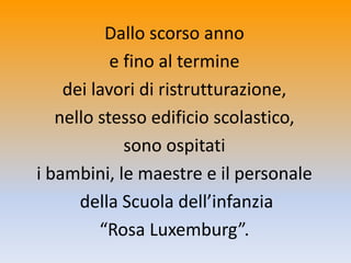 Dallo scorso anno
e fino al termine
dei lavori di ristrutturazione,
nello stesso edificio scolastico,
sono ospitati
i bambini, le maestre e il personale
della Scuola dell’infanzia
“Rosa Luxemburg”.
 