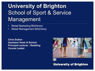 • Retail Marketing BA(Hons)
• Retail Management BA(Hons)
Chris Dutton
Assistant Head of School
Principal Lecturer - Retailing
Course Leader
University of Brighton
School of Sport & Service
Management
 