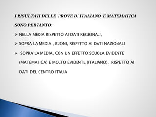I RISULTATI DELLE PROVE DI ITALIANO E MATEMATICA
SONO PERTANTO:
 NELLA MEDIA RISPETTO AI DATI REGIONALI,
 SOPRA LA MEDIA , BUONI, RISPETTO AI DATI NAZIONALI
 SOPRA LA MEDIA, CON UN EFFETTO SCUOLA EVIDENTE
(MATEMATICA) E MOLTO EVIDENTE (ITALIANO), RISPETTO AI
DATI DEL CENTRO ITALIA
 
