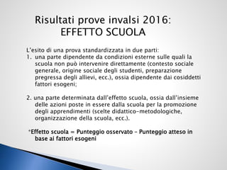 Risultati prove invalsi 2016:
EFFETTO SCUOLA
L’esito di una prova standardizzata in due parti:
1. una parte dipendente da condizioni esterne sulle quali la
scuola non può intervenire direttamente (contesto sociale
generale, origine sociale degli studenti, preparazione
pregressa degli allievi, ecc.), ossia dipendente dai cosiddetti
fattori esogeni;
2. una parte determinata dall’effetto scuola, ossia dall’insieme
delle azioni poste in essere dalla scuola per la promozione
degli apprendimenti (scelte didattico-metodologiche,
organizzazione della scuola, ecc.).
*Effetto scuola = Punteggio osservato – Punteggio atteso in
base ai fattori esogeni
 