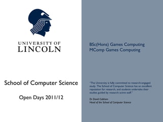 BSc(Hons) Games Computing
                             MComp Games Computing




School of Computer Science   “The University is fully committed to research-engaged
                             study. The School of Computer Science has an excellent
                             reputation for research, and students undertake their
                             studies guided by research active staff.”

     Open Days 2011/12       Dr David Cobham
                             Head of the School of Computer Science
 