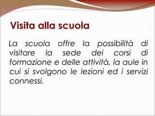 Visita alla scuola
La scuola offre la possibilità di
visitare la sede dei corsi di
formazione e delle attività, la aule in
cui si svolgono le lezioni ed i servizi
connessi.
 