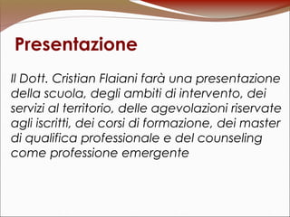Presentazione
Il Dott. Cristian Flaiani farà una presentazione
della scuola, degli ambiti di intervento, dei
servizi al territorio, delle agevolazioni riservate
agli iscritti, dei corsi di formazione, dei master
di qualifica professionale e del counseling
come professione emergente
 