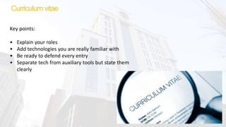 Curriculum vitae
Key points:
• Explain your roles
• Add technologies you are really familiar with
• Be ready to defend every entry
• Separate tech from auxiliary tools but state them
clearly