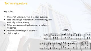 Technical questions
Key points:
• This is not Uni exam. This is serious business!
• Base knowledge, mechanism understanding, low
level, algorithms, theory
• Other languages and technologies are always
welcomed
• Academic knowledge is essential
• UML is a plus