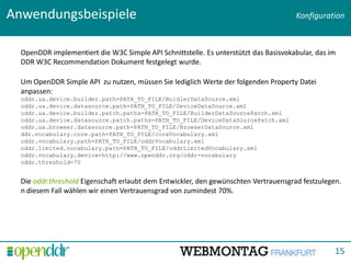 Anwendungsbeispiele                                                                   Konfiguration



  OpenDDR implementiert die W3C Simple API Schnittstelle. Es unterstützt das Basisvokabular, das im
  DDR W3C Recommendation Dokument festgelegt wurde.

  Um OpenDDR Simple API zu nutzen, müssen Sie lediglich Werte der folgenden Property Datei
  anpassen:
  oddr.ua.device.builder.path=PATH_TO_FILE/BuidlerDataSource.xml
  oddr.ua.device.datasource.path=PATH_TO_FILE/DeviceDataSource.xml
  oddr.ua.device.builder.patch.paths=PATH_TO_FILE/BuilderDataSourcePatch.xml
  oddr.ua.device.datasource.patch.paths=PATH_TO_FILE/DeviceDataSourcePatch.xml
  oddr.ua.browser.datasource.path=PATH_TO_FILE/BrowserDataSource.xml
  ddr.vocabulary.core.path=PATH_TO_FILE/coreVocabulary.xml
  oddr.vocabulary.path=PATH_TO_FILE/oddrVocabulary.xml
  oddr.limited.vocabulary.path=PATH_TO_FILE/oddrLimitedVocabulary.xml
  oddr.vocabulary.device=http://www.openddr.org/oddr-vocabulary
  oddr.threshold=70


  Die oddr.threshold Eigenschaft erlaubt dem Entwickler, den gewünschten Vertrauensgrad festzulegen.
  n diesem Fall wählen wir einen Vertrauensgrad von zumindest 70%.

                                                                         Titolo presentazione - data




                                                                                                  15
 