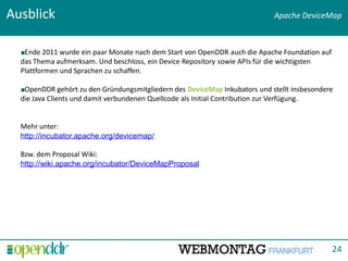 Ausblick                                                                     Apache DeviceMap



   Ende 2011 wurde ein paar Monate nach dem Start von OpenDDR auch die Apache Foundation auf
  das Thema aufmerksam. Und beschloss, ein Device Repository sowie APIs für die wichtigsten
  Plattformen und Sprachen zu schaffen.

   OpenDDR gehört zu den Gründungsmitgliedern des DeviceMap Inkubators und stellt insbesondere
  die Java Clients und damit verbundenen Quellcode als Initial Contribution zur Verfügung.


  Mehr unter:
  http://incubator.apache.org/devicemap/

  Bzw. dem Proposal Wiki:
  http://wiki.apache.org/incubator/DeviceMapProposal




                                                                      Titolo presentazione - data




                                                                                               24
 