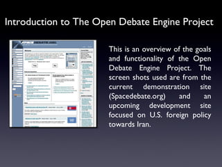Introduction to The Open Debate Engine Project This is an overview of the goals and functionality of the Open Debate Engine Project. The screen shots used are from the current demonstration site (Spacedebate.org) and an upcoming development site focused on U.S. foreign policy towards Iran. 