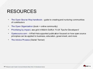 Released under Creative Commons Attribution-Share Alike 4.0 International License12
RESOURCES
●
The Open Source Way handbook – guide to creating and nurturing communities
of contributors
●
The Open Organization (book + online community)
●
Prioritizing by impact, see grid in Máirín Duffy's “5 UX Tips for Developers”
●
Opensource.com – A Red Hat supported publication focused on how open source
principles can be applied to business, education, government, and more
●
The Advice Process (Daniel Tenner)
 