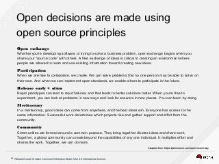 Released under Creative Commons Attribution-Share Alike 4.0 International License4
Open decisions are made using
open source principles
Open exchange
Whether you're developing software or trying to solve a business problem, open exchange begins when you
share your "source code" with others. A free exchange of ideas is critical to creating an environment where
people are allowed to learn and use existing information toward creating new ideas.
Participation
When we are free to collaborate, we create. We can solve problems that no one person may be able to solve on
their own. And when we can implement open standards, we enable others to participate in the future.
Release early + often
Rapid prototypes can lead to rapid failures, and that leads to better solutions faster. When you're free to
experiment, you can look at problems in new ways and look for answers in new places. You can learn by doing.
Meritocracy
In a meritocracy, good ideas can come from anywhere, and the best ideas win. Everyone has access to the
same information. Successful work determines which projects rise and gather support and effort from the
community.
Community
Communities are formed around a common purpose. They bring together diverse ideas and share work.
Together, a global community can create beyond the capabilities of any one individual. It multiplies effort and
shares the work. Together, we can do more.
Adapted from: https://opensource.com/open-source-way
 