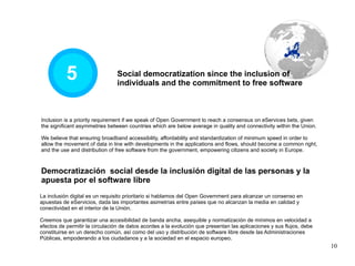 5 Democratización  social desde la inclusión digital de las personas y la apuesta por el software libre La inclusión digital es un requisito prioritario si hablamos del Open Government para alcanzar un consenso en apuestas de eServicios, dada las importantes asimetrías entre países que no alcanzan la media en calidad y conectividad en el interior de la Unión. Creemos que garantizar una accesibilidad de banda ancha, asequible y normatización de mínimos en velocidad a efectos de permitir la circulación de datos acordes a la evolución que presentan las aplicaciones y sus flujos, debe constituirse en un derecho común, así como del uso y distribución de software libre desde las Administraciones Públicas, empoderando a los ciudadanos y a la sociedad en el espacio europeo. Inclusion is a priority requirement if we speak of Open Government to reach a consensus on eServices bets, given the significant asymmetries between countries which are below average in quality and connectivity within the Union. We believe that ensuring broadband accessibility, affordability and standardization of minimum speed in order to allow the movement of data in line with developments in the applications and flows, should become a common right, and the use and distribution of free software from the government, empowering citizens and society in Europe. Social democratization since the inclusion of individuals and the commitment to free software 
